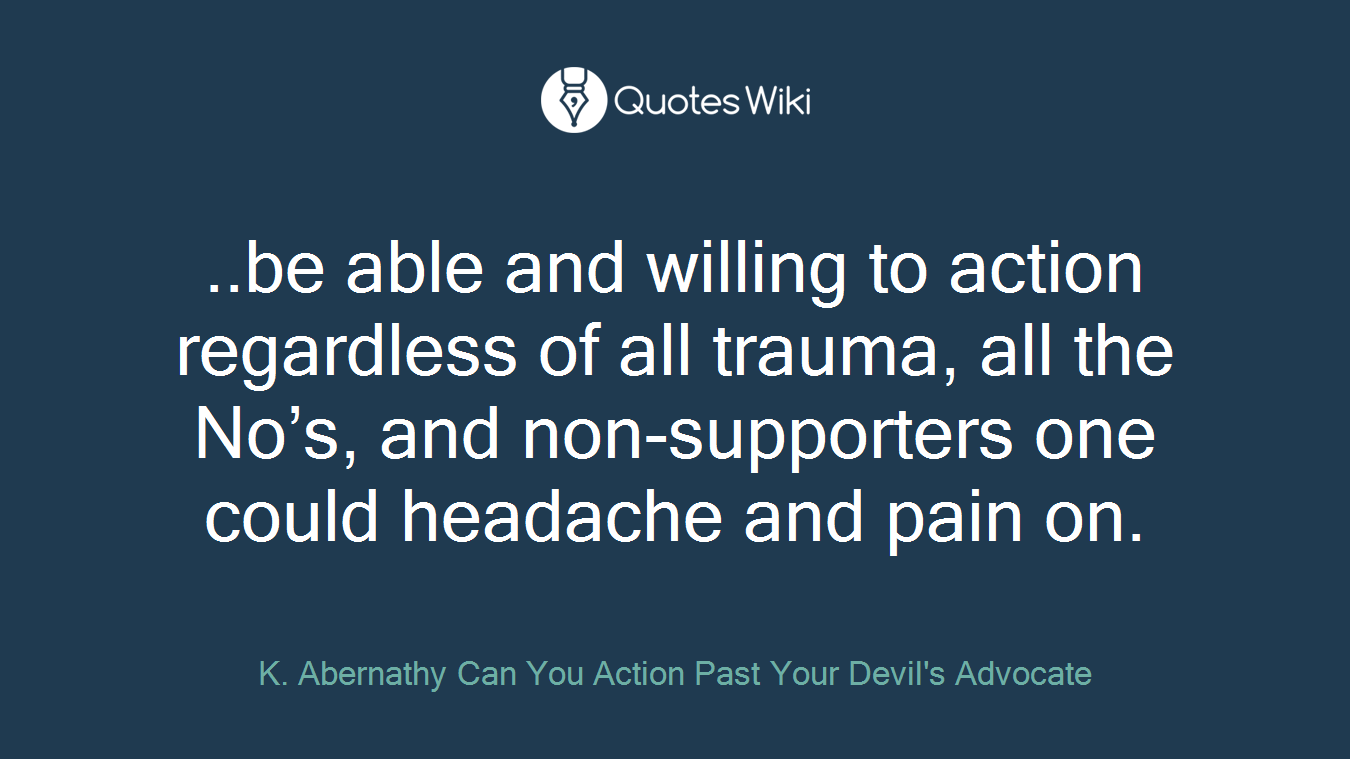 ..be able and willing to action regardless of all trauma, all the No’s, and non-supporters one could headache and pain on.