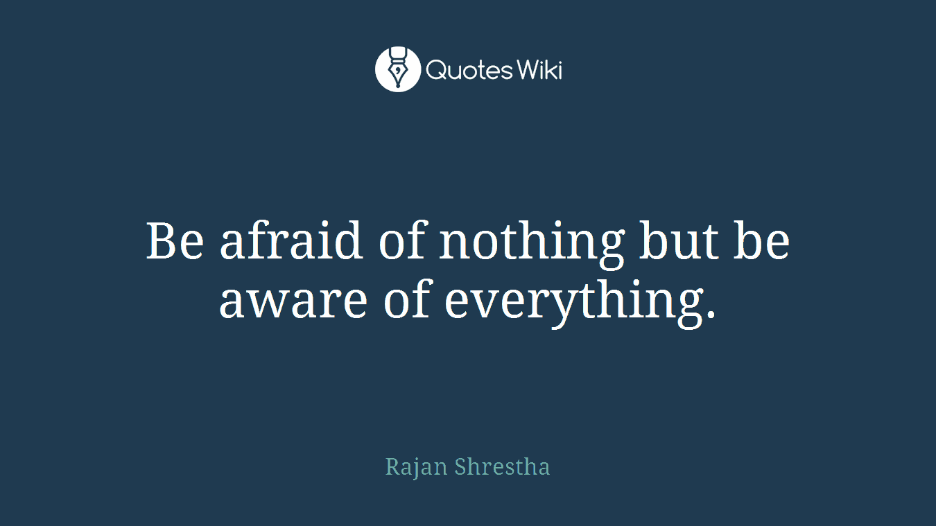 Be afraid of nothing but be aware of everything.