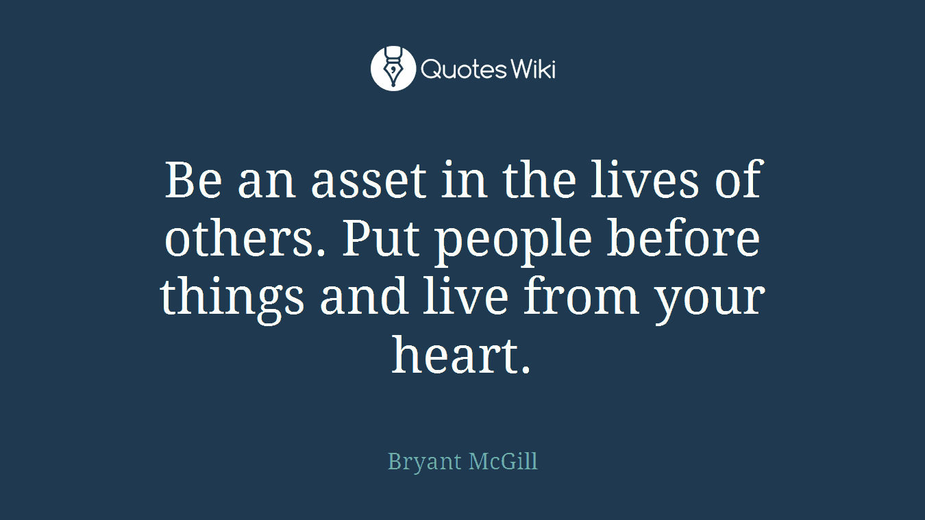 Be an asset in the lives of others. Put people before things and live from your heart.