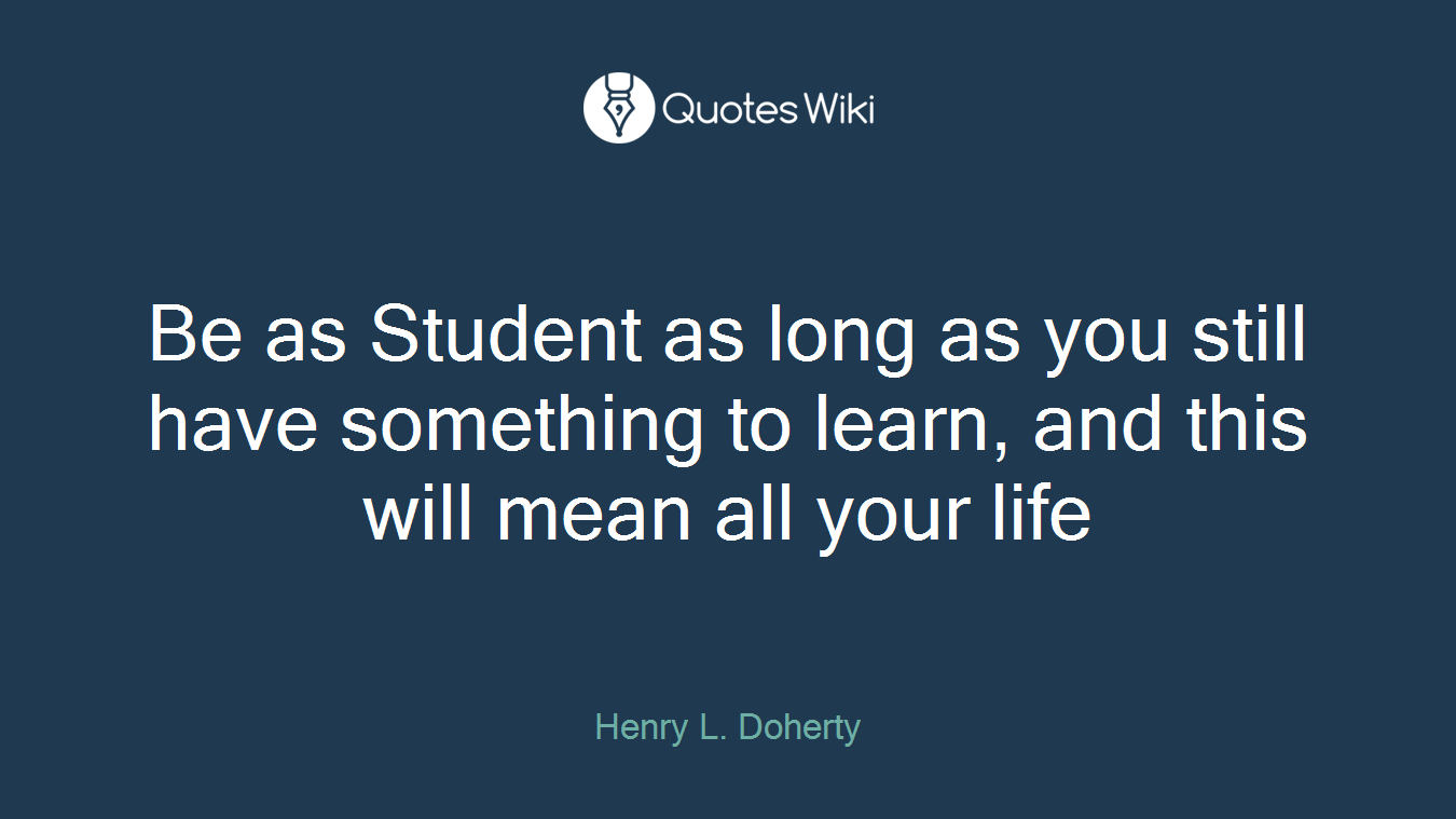 Be as Student as long as you still have something to learn, and this will mean all your life