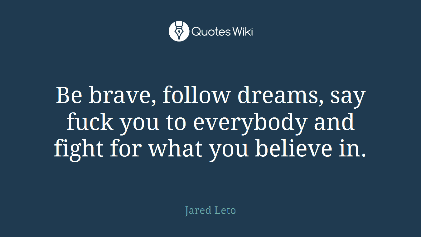 Be brave, follow dreams, say fuck you to everybody and fight for what you believe in.