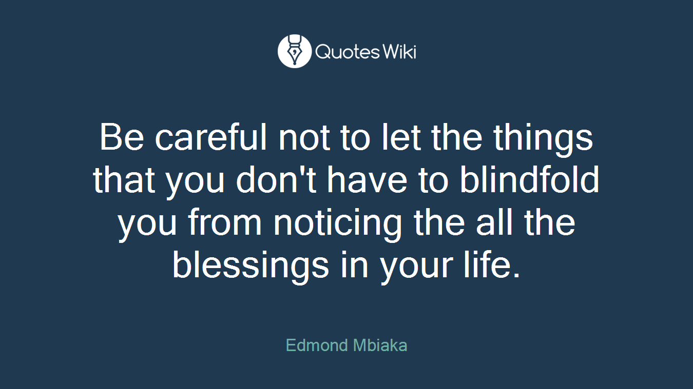 Be careful not to let the things that you don't have to blindfold you from noticing the all the blessings in your life.