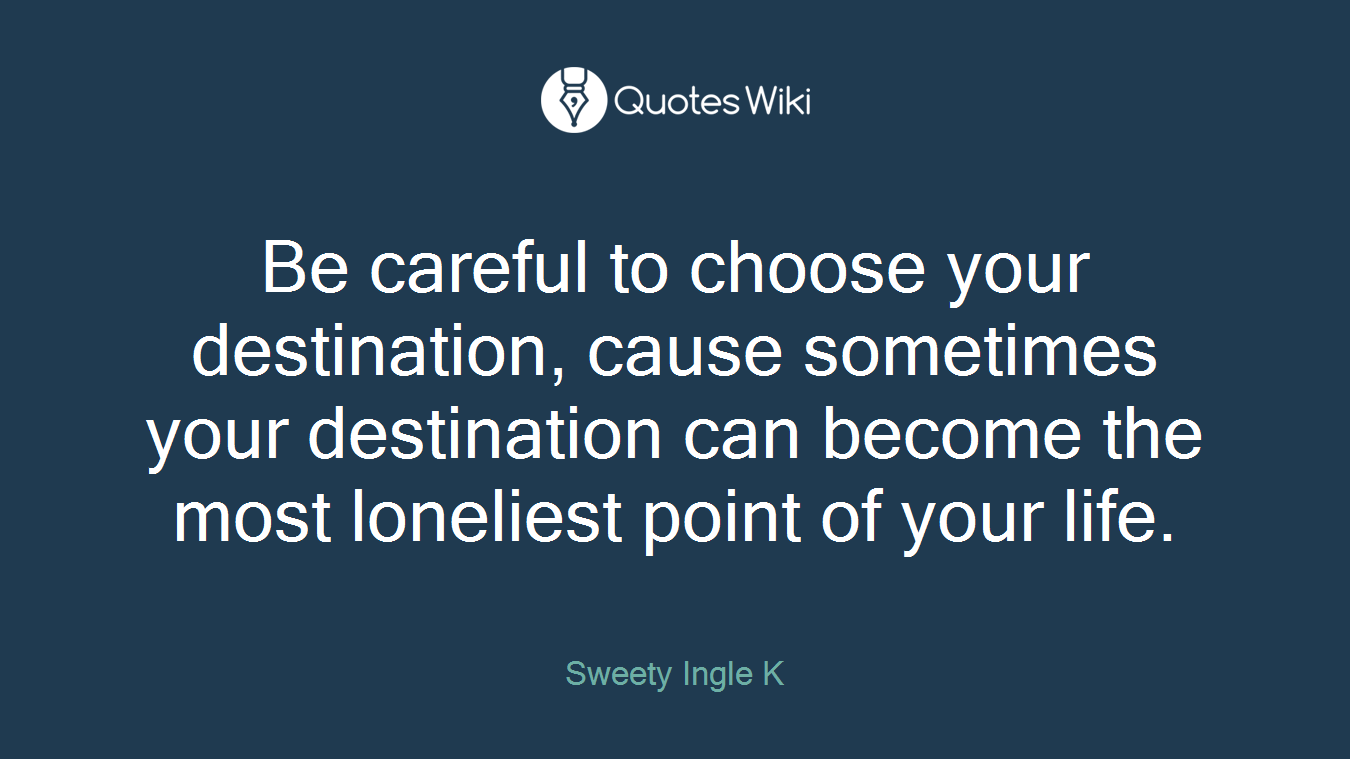 Be careful to choose your destination, cause sometimes your destination can become the most loneliest point of your life.