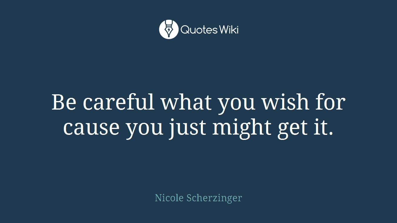 Be careful what you wish for cause you just might get it.