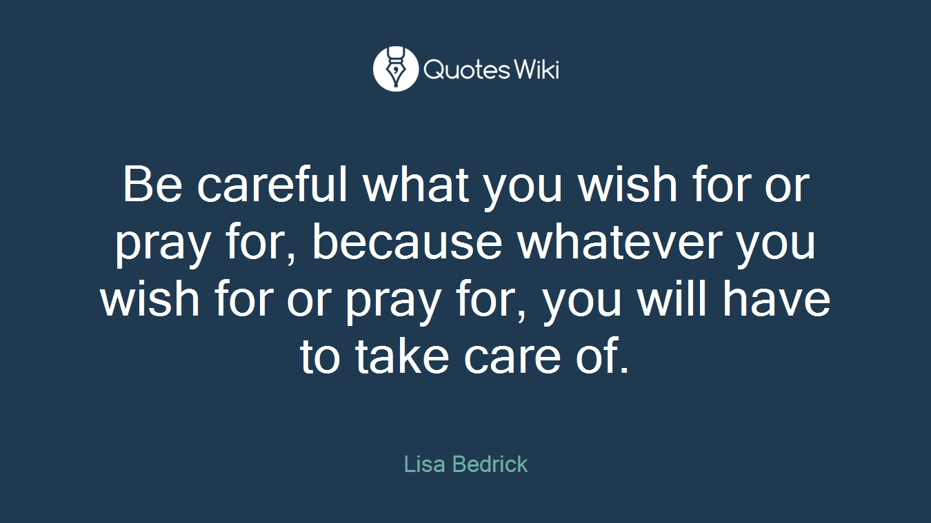 Be careful what you wish for or pray for, because whatever you wish for or pray for, you will have to take care of.