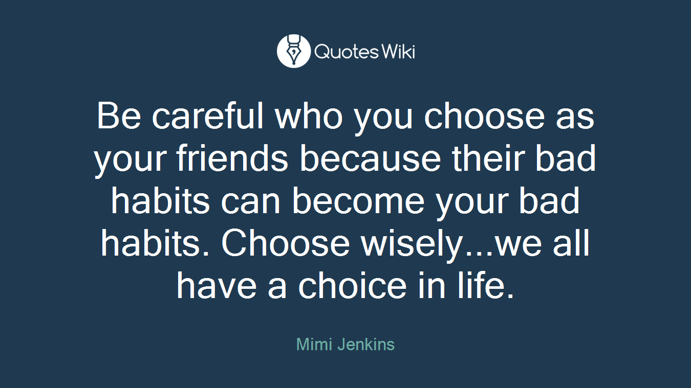 Be careful who you choose as your friends because their bad habits can become your bad habits. Choose wisely...we all have a choice in life.