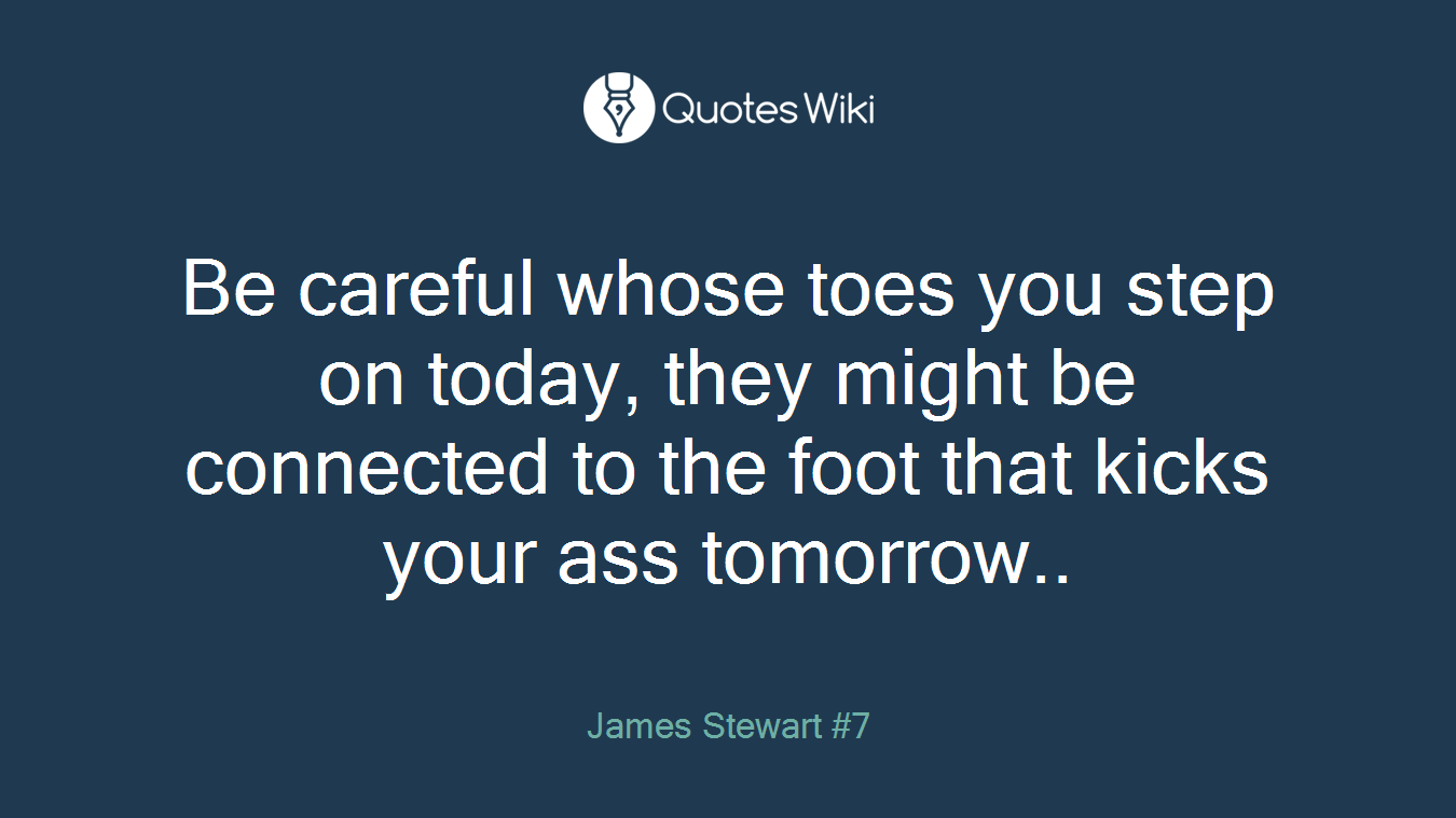 Be careful whose toes you step on today, they might be connected to the foot that kicks your ass tomorrow..