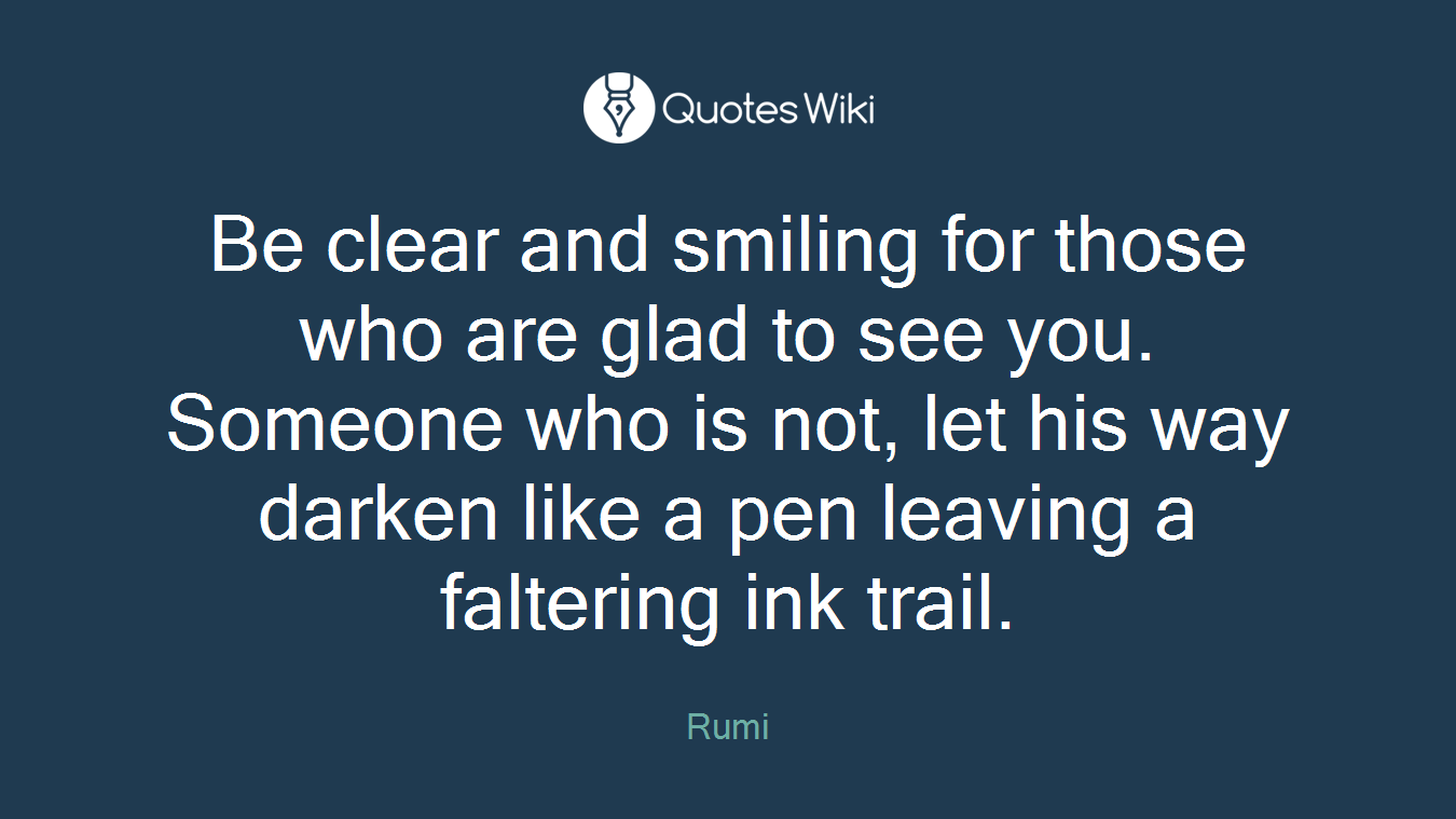 Be clear and smiling for those who are glad to see you. Someone who is not, let his way darken like a pen leaving a faltering ink trail.