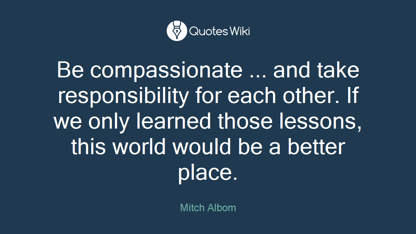 Be compassionate ... and take responsibility for each other. If we only learned those lessons, this world would be a better place.