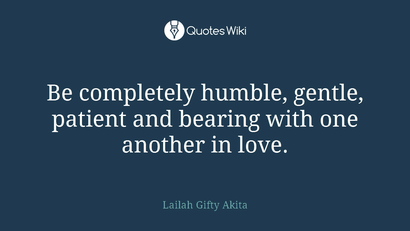 Be completely humble, gentle, patient and bearing with one another in love.