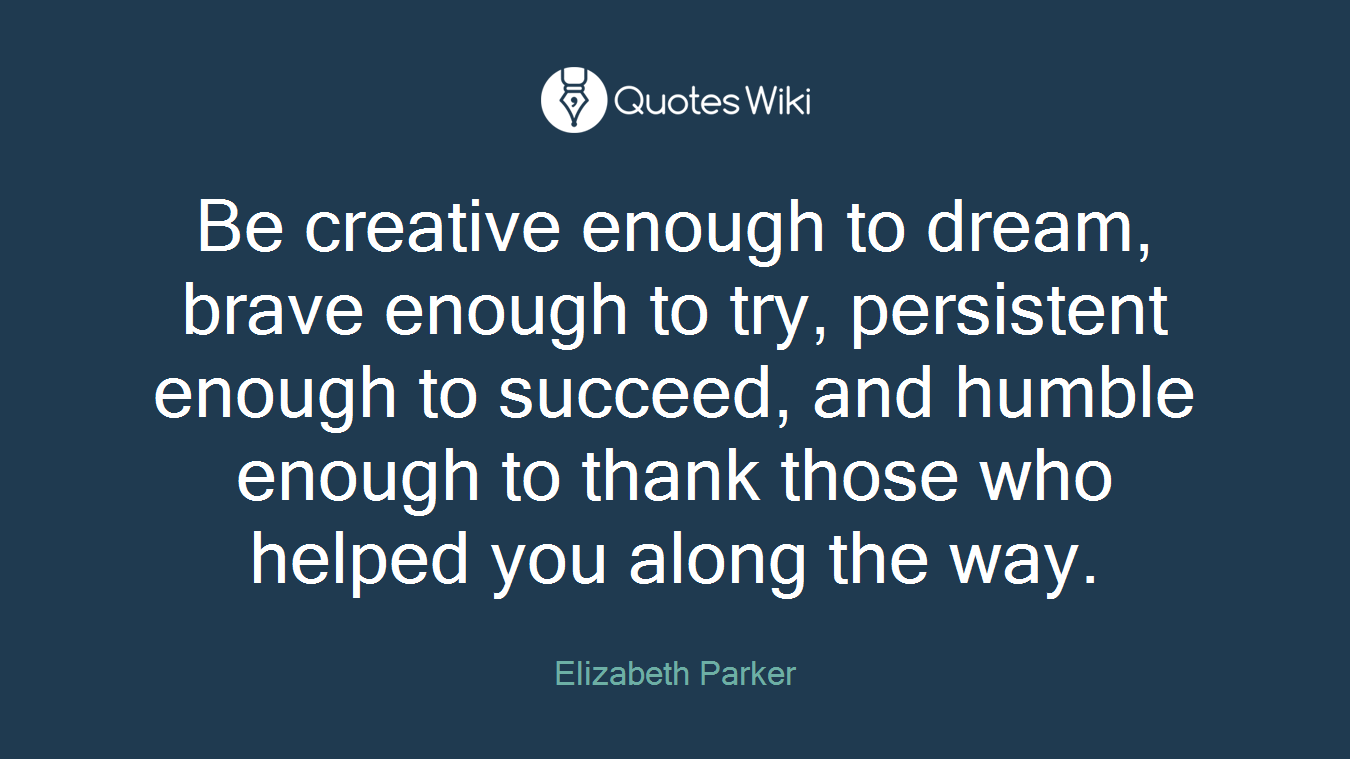 Be creative enough to dream, brave enough to try, persistent enough to succeed, and humble enough to thank those who helped you along the way.