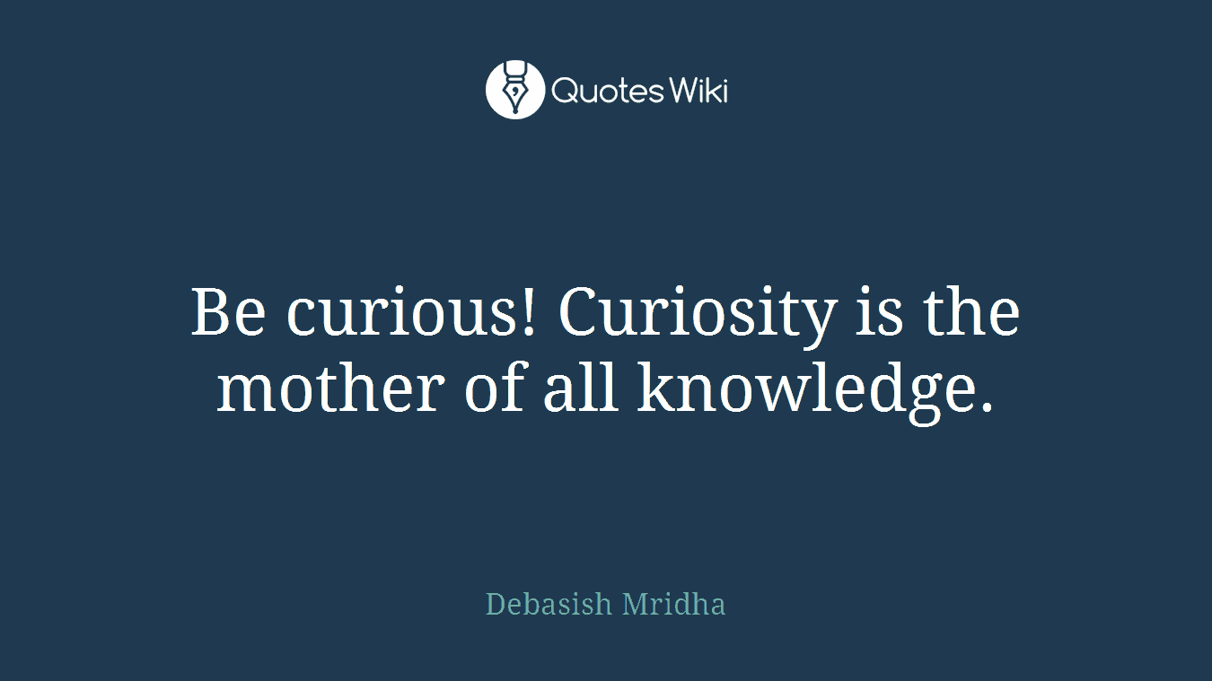 Be curious! Curiosity is the mother of all knowledge.