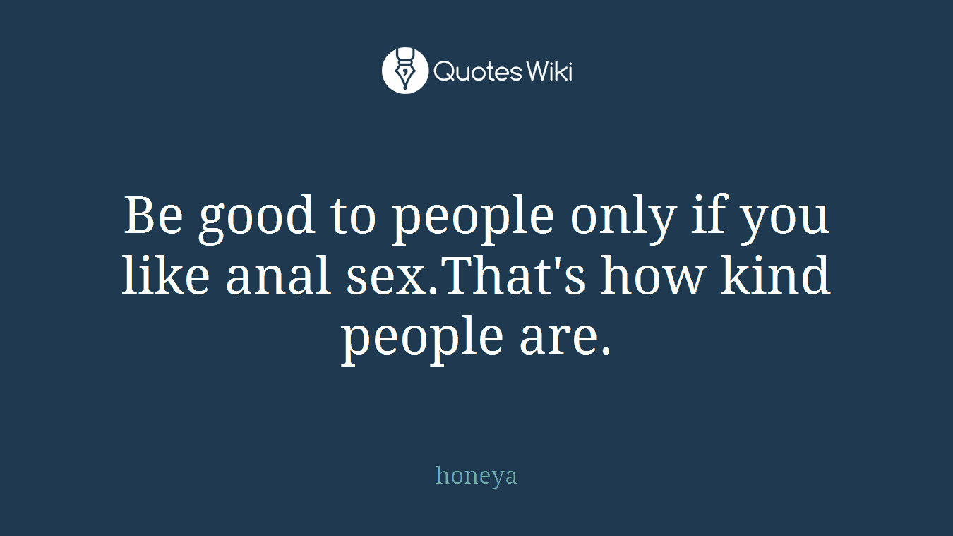 Be good to people only if you like anal sex.That's how kind people are.