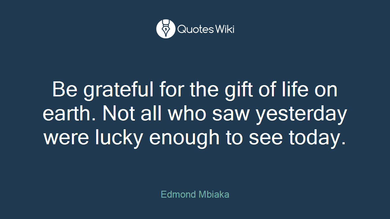 Be grateful for the gift of life on earth. Not all who saw yesterday were lucky enough to see today.