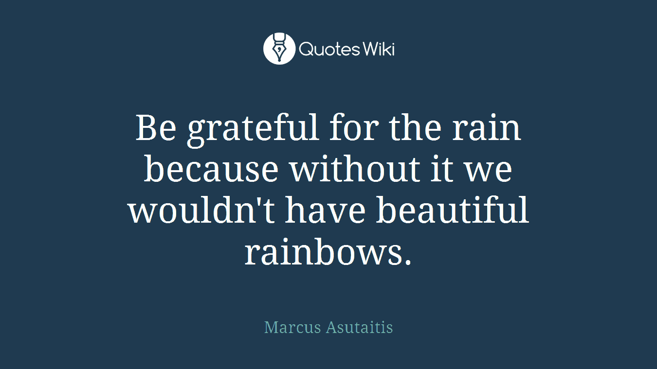 Be grateful for the rain because without it we wouldn't have beautiful rainbows.
