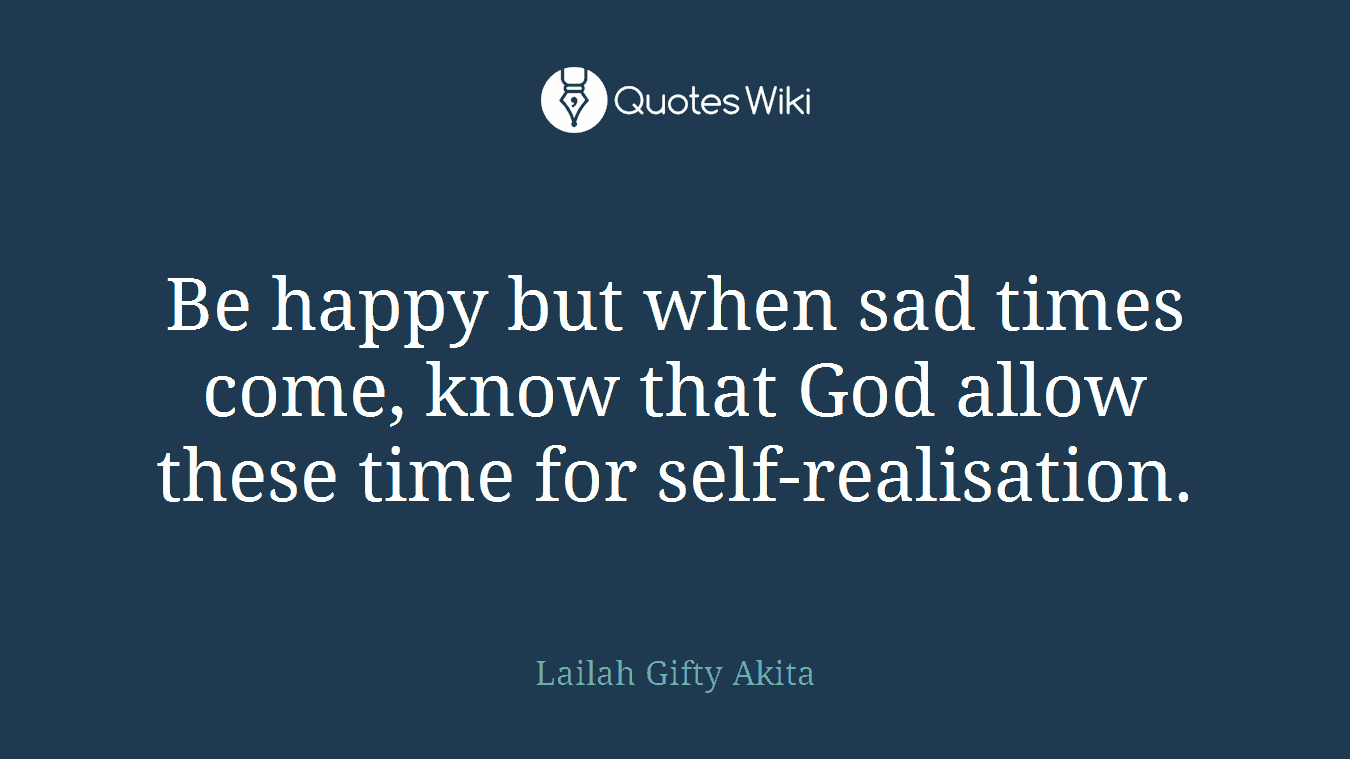 Be happy but when sad times come, know that God allow these time for self-realisation.