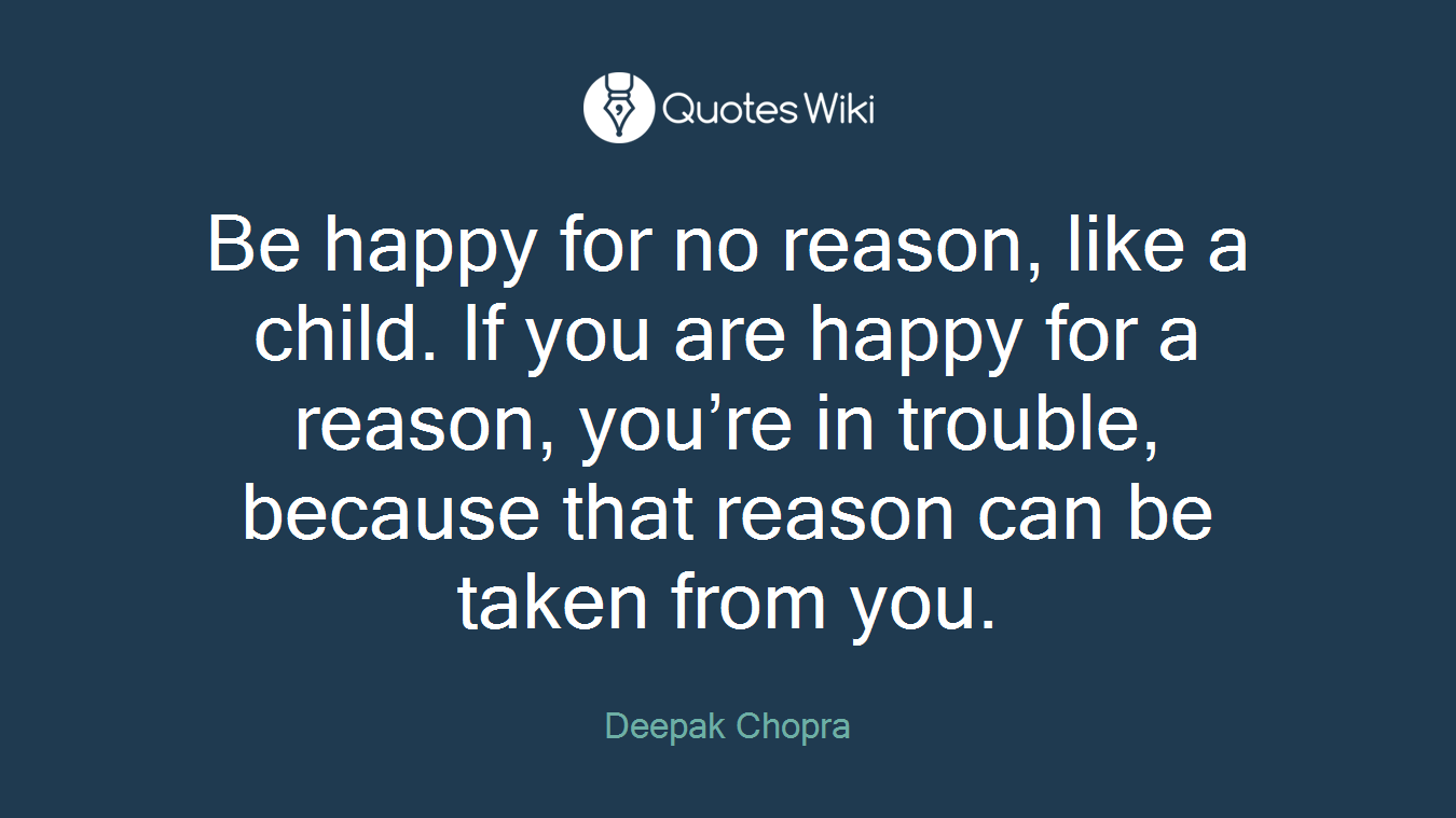 Be happy for no reason, like a child. If you are happy for a reason, you’re in trouble, because that reason can be taken from you.