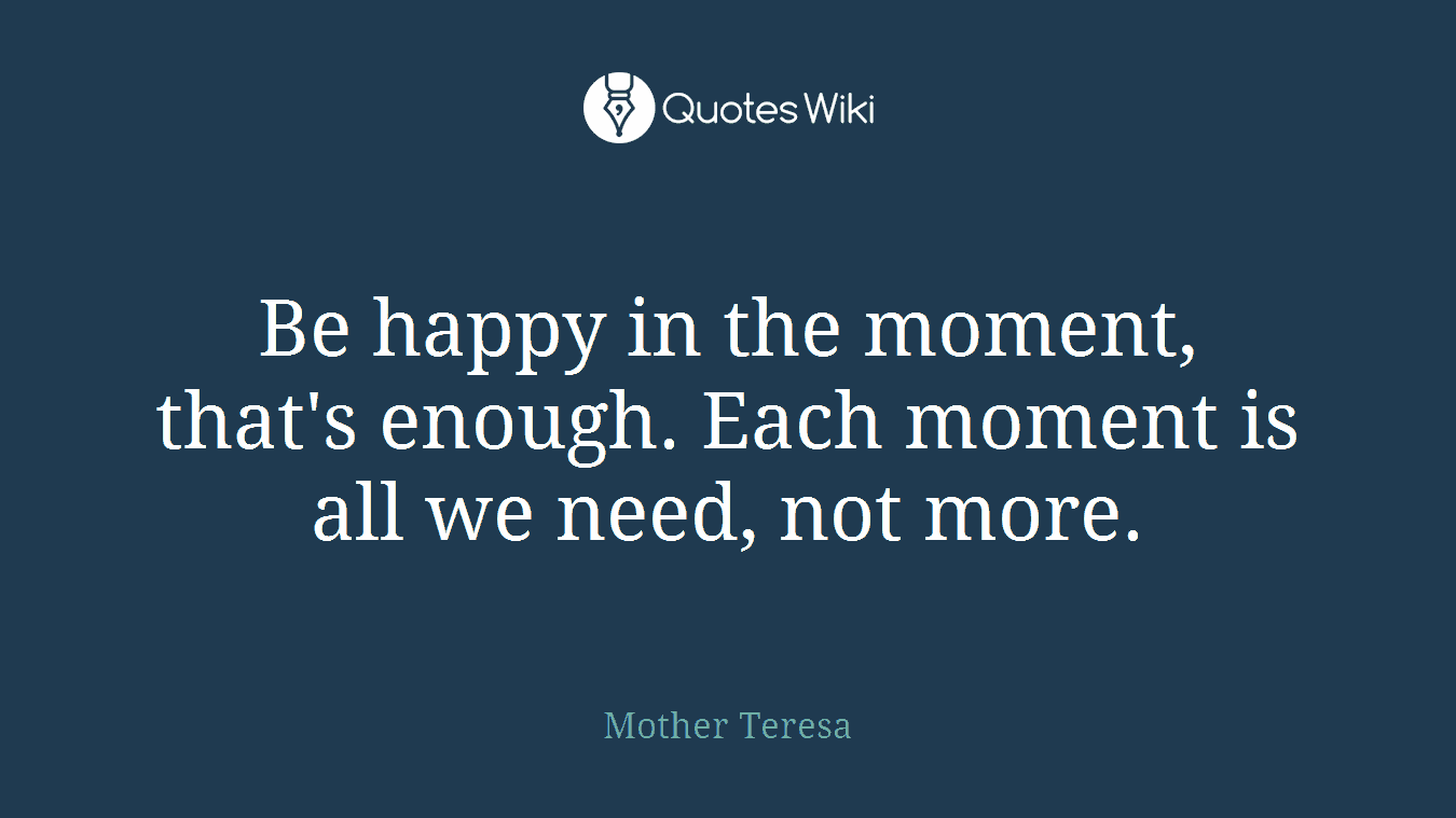 Be happy in the moment, that's enough. Each moment is all we need, not more.