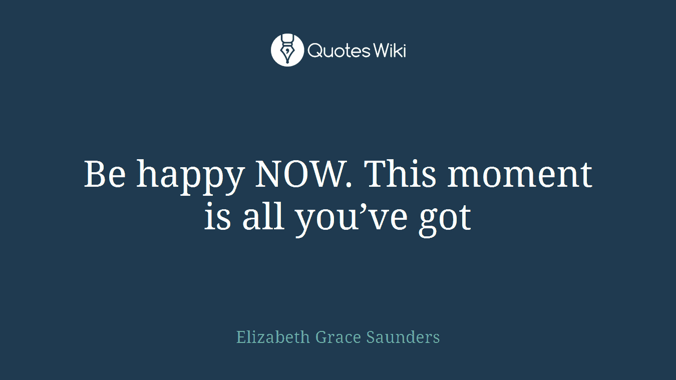 Be happy NOW. This moment is all you’ve got