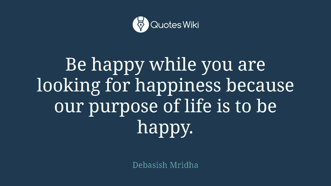 Be happy while you are looking for happiness because our purpose of life is to be happy.