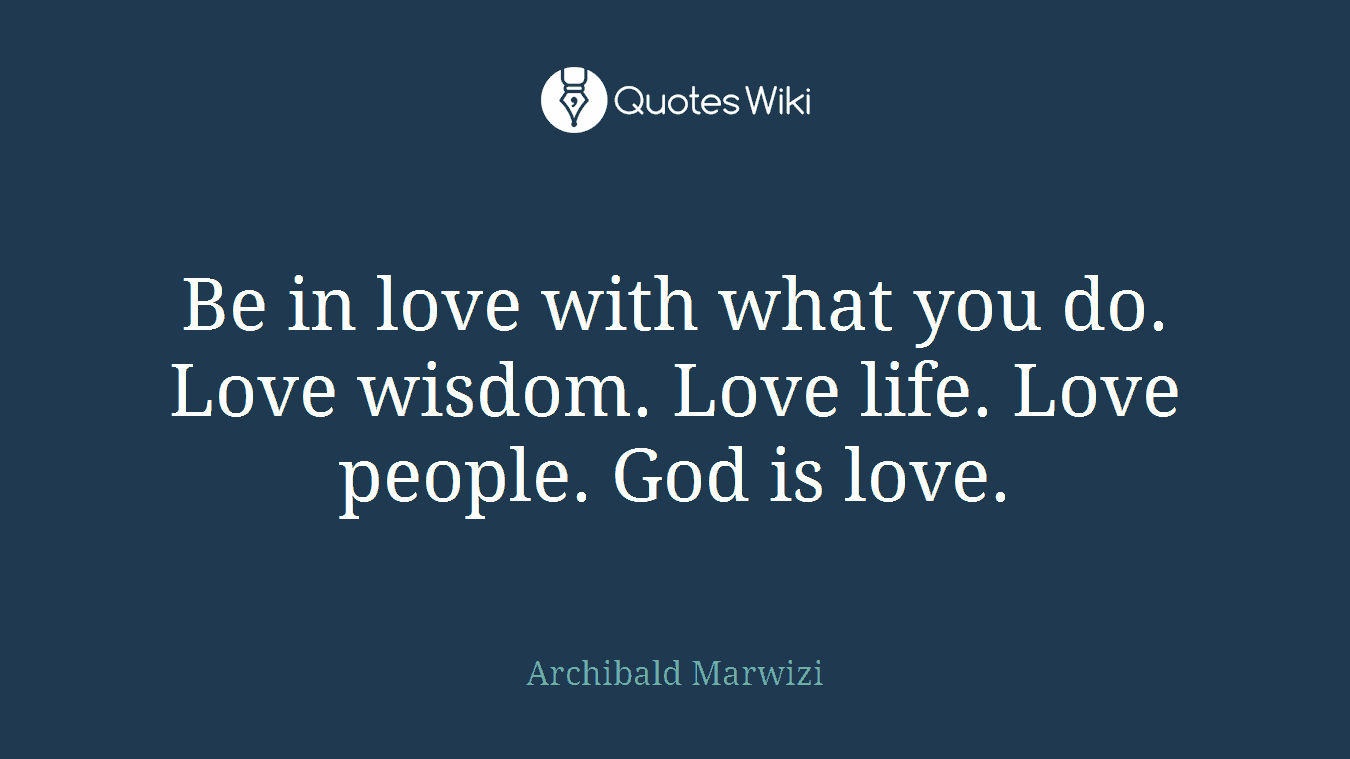 Be in love with what you do. Love wisdom. Love life. Love people. God is love.