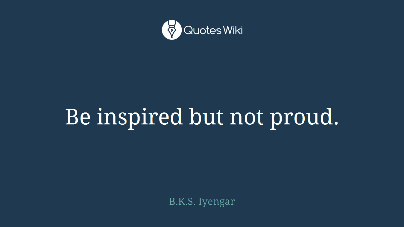 Be inspired but not proud.