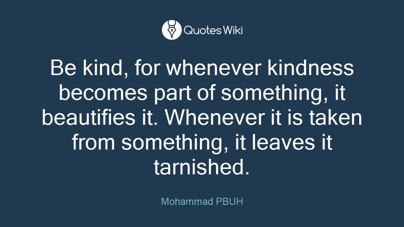 Be kind, for whenever kindness becomes part of something, it beautifies it. Whenever it is taken from something, it leaves it tarnished.