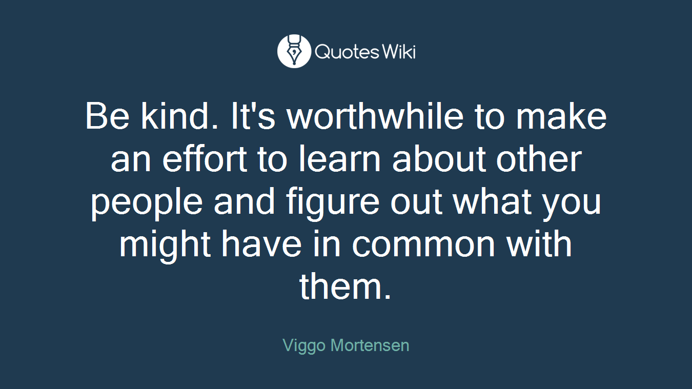 Be kind. It's worthwhile to make an effort to learn about other people and figure out what you might have in common with them.