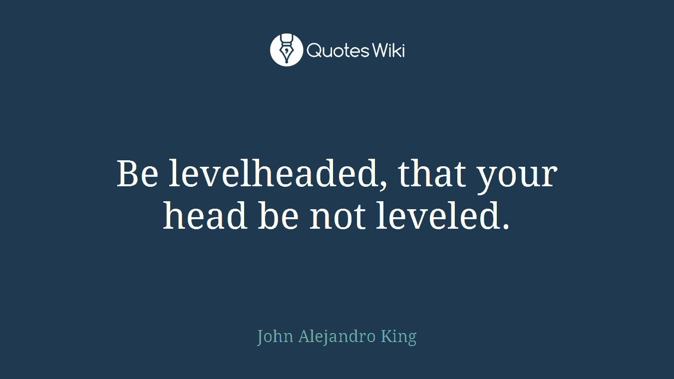 Be levelheaded, that your head be not leveled.