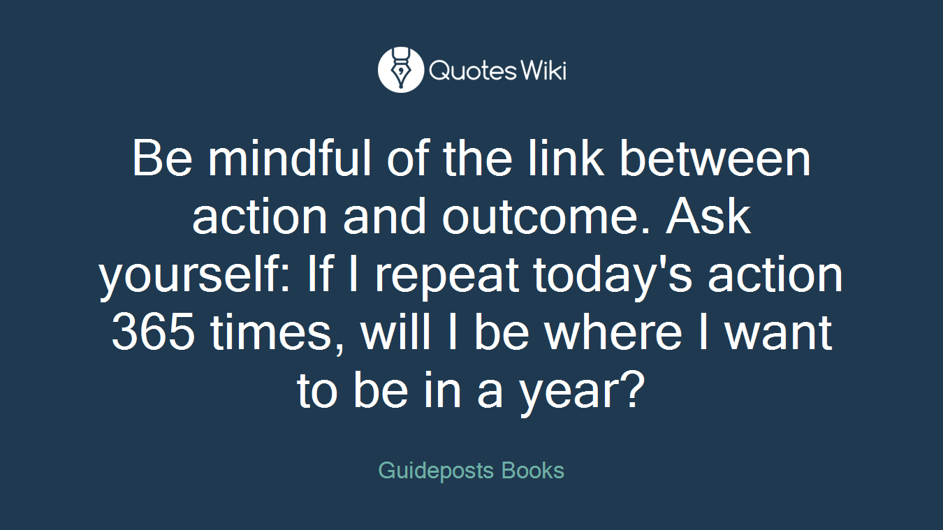 Be mindful of the link between action and outcome. Ask yourself: If I repeat today's action 365 times, will I be where I want to be in a year?