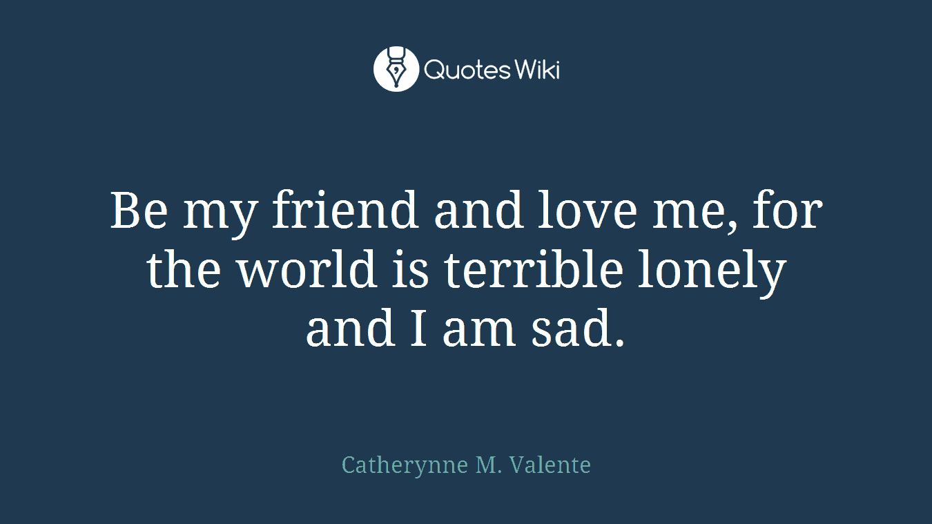 Be my friend and love me, for the world is terrible lonely and I am sad.
