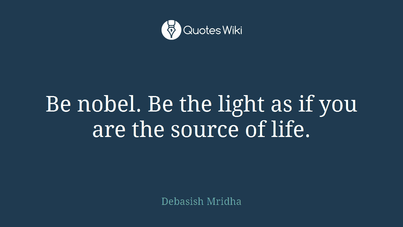 Be nobel. Be the light as if you are the source of life.