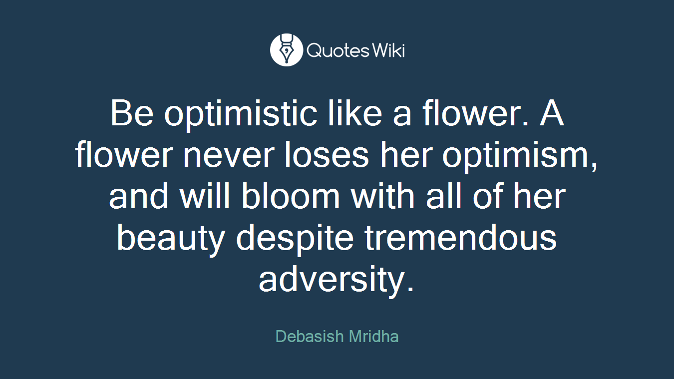 Be optimistic like a flower. A flower never loses her optimism, and will bloom with all of her beauty despite tremendous adversity.