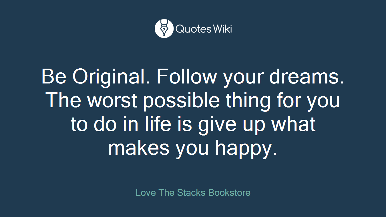 Be Original. Follow your dreams. The worst possible thing for you to do in life is give up what makes you happy.