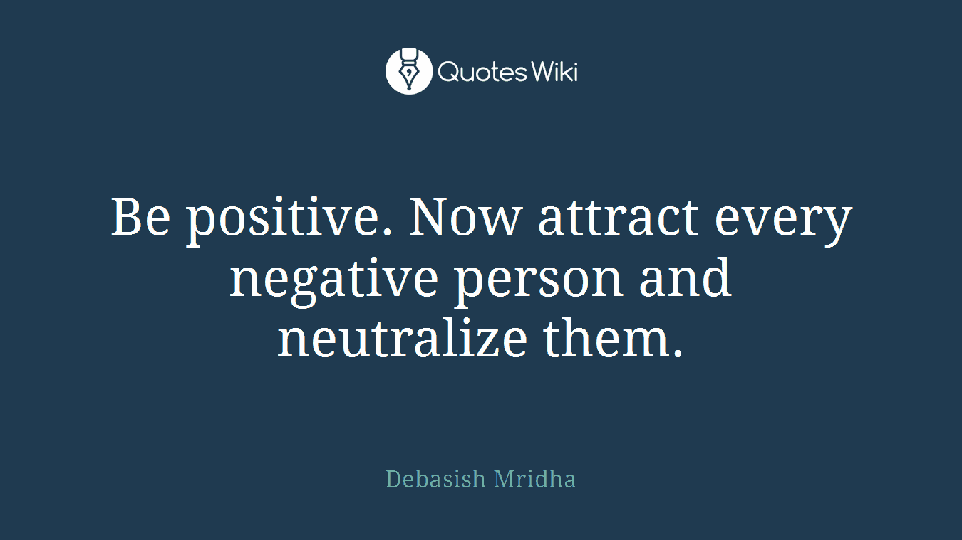 Be positive. Now attract every negative person and neutralize them.