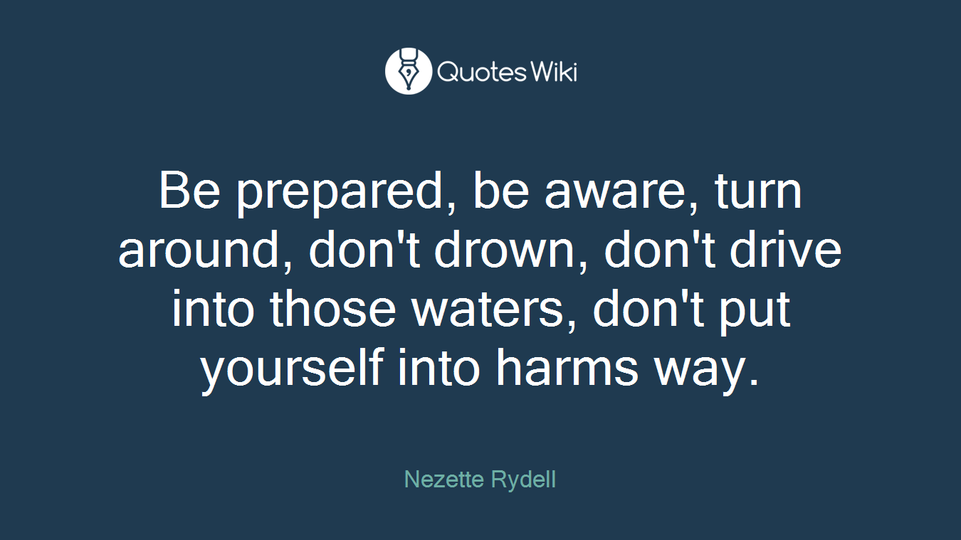 Be prepared, be aware, turn around, don't drown, don't drive into those waters, don't put yourself into harms way.