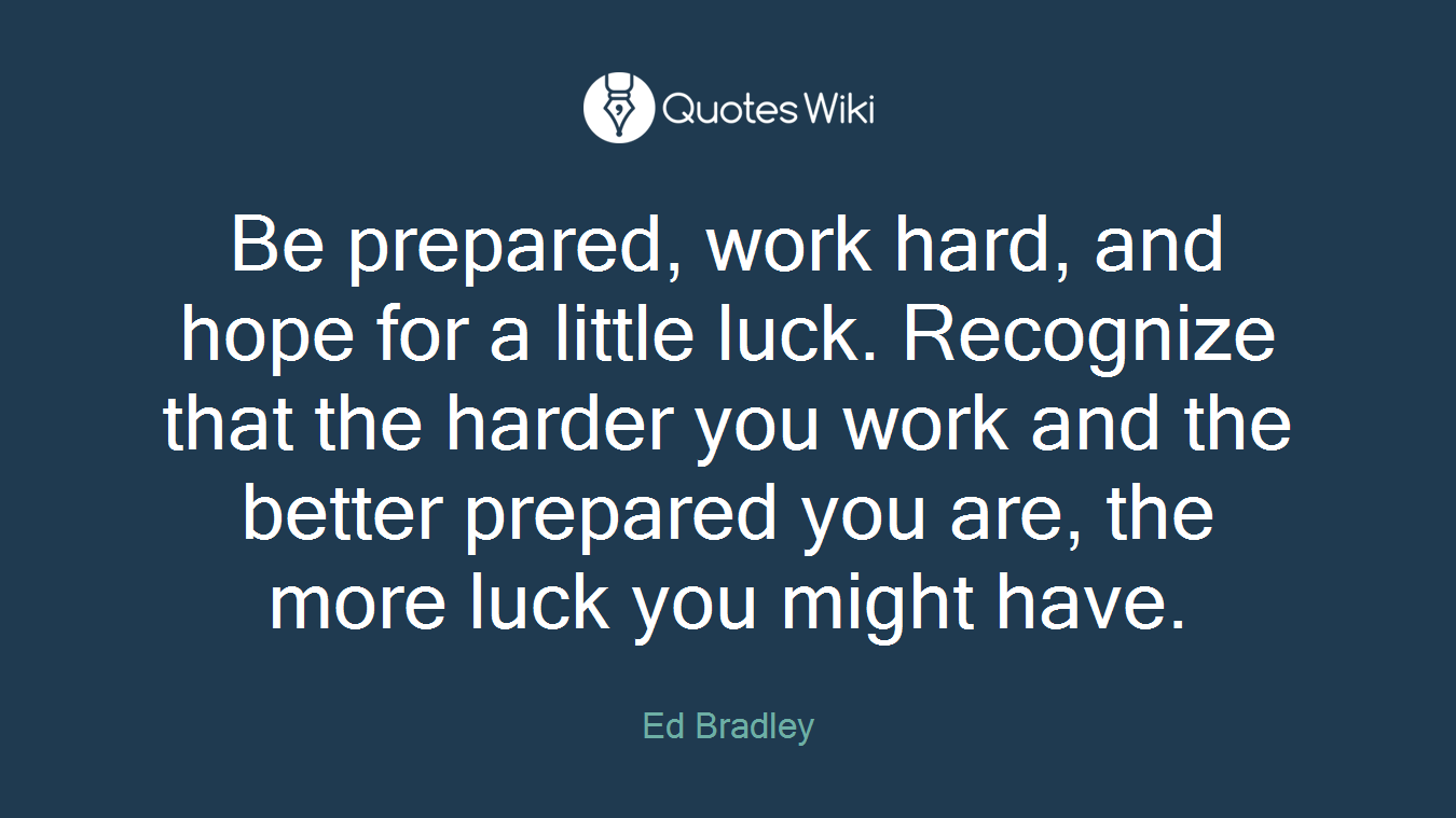 Be prepared, work hard, and hope for a little luck. Recognize that the harder you work and the better prepared you are, the more luck you might have.