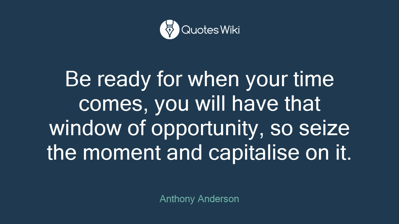 Be ready for when your time comes, you will have that window of opportunity, so seize the moment and capitalise on it.