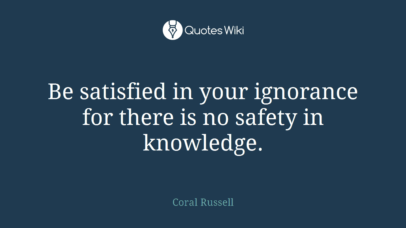 Be satisfied in your ignorance for there is no safety in knowledge.