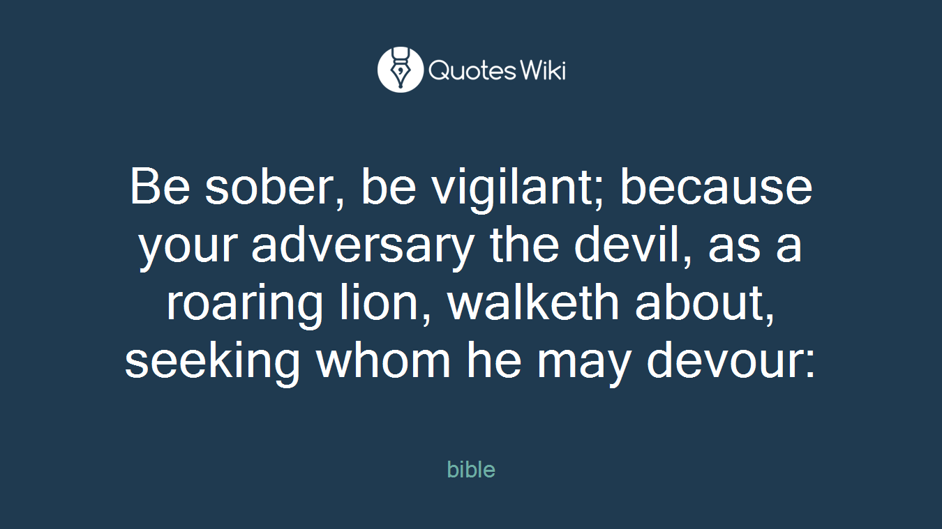 Be sober, be vigilant; because your adversary the devil, as a roaring lion, walketh about, seeking whom he may devour: