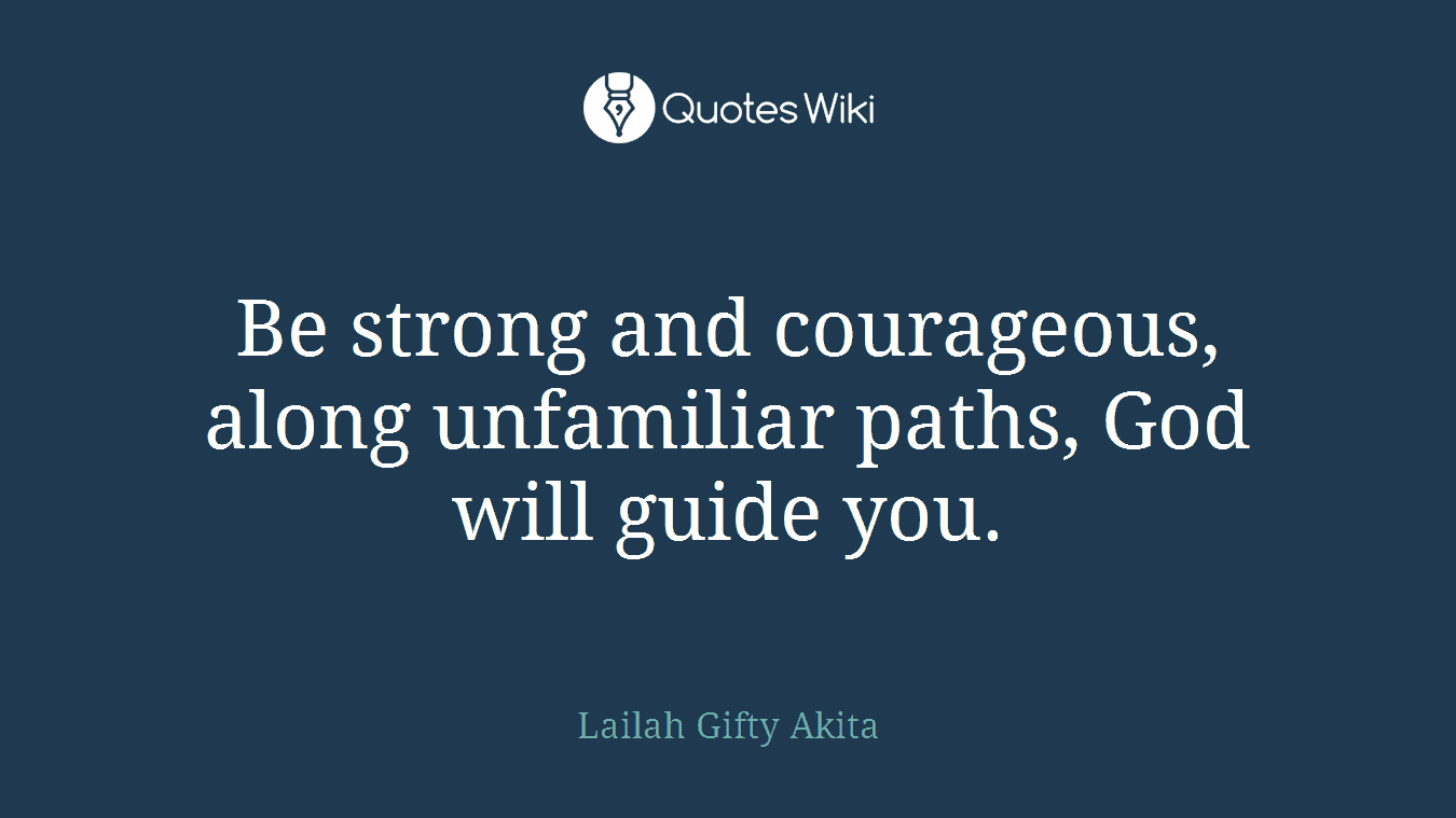 Be strong and courageous, along unfamiliar paths, God will guide you.