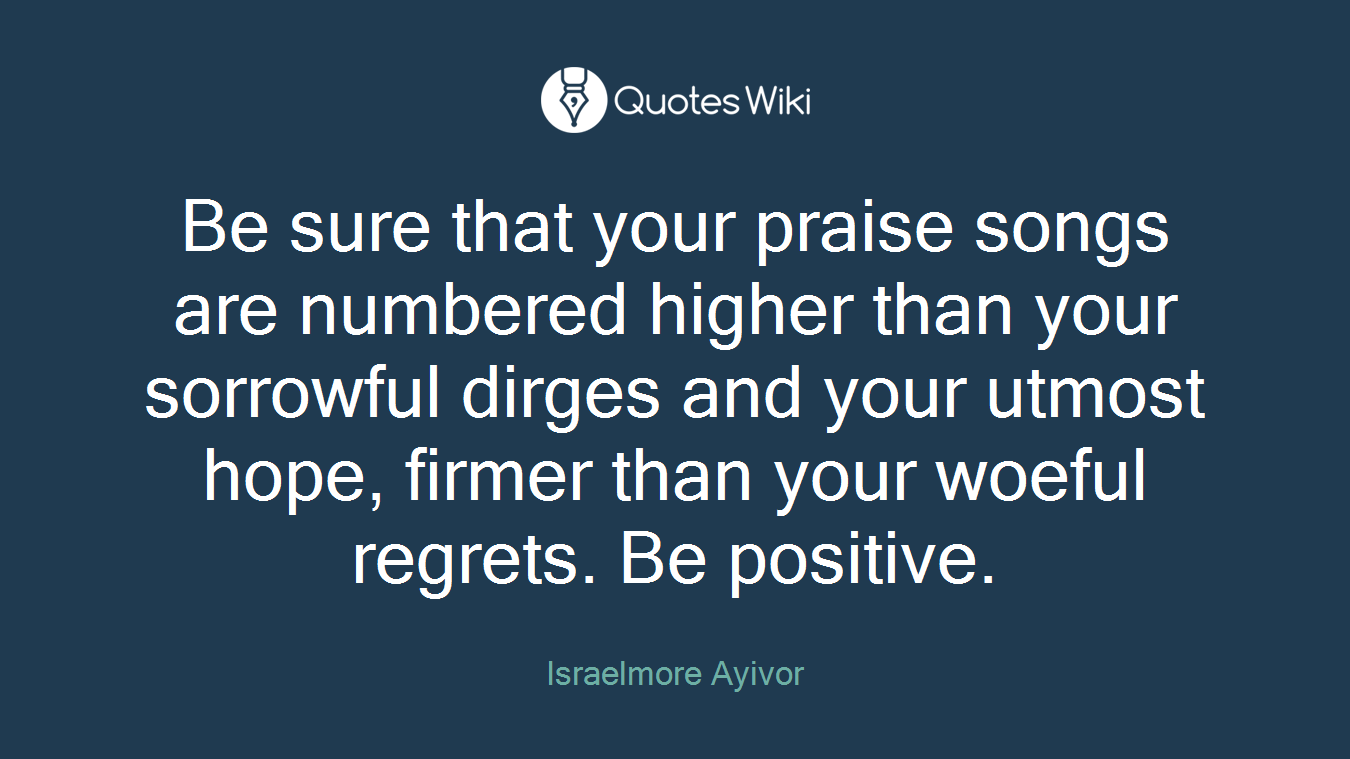 Be sure that your praise songs are numbered higher than your sorrowful dirges and your utmost hope, firmer than your woeful regrets. Be positive.