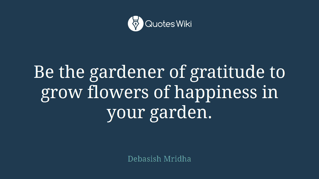 Be the gardener of gratitude to grow flowers of happiness in your garden.