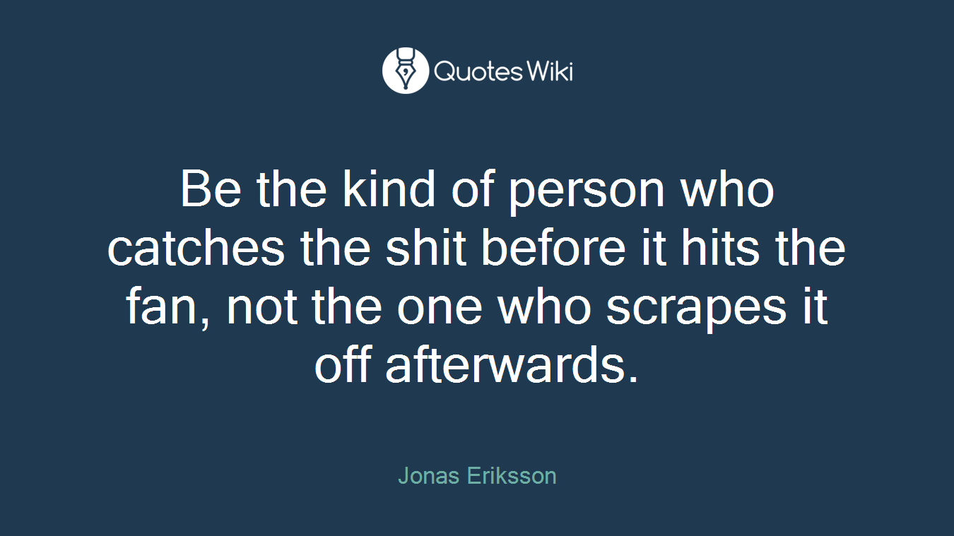 Be the kind of person who catches the shit before it hits the fan, not the one who scrapes it off afterwards.