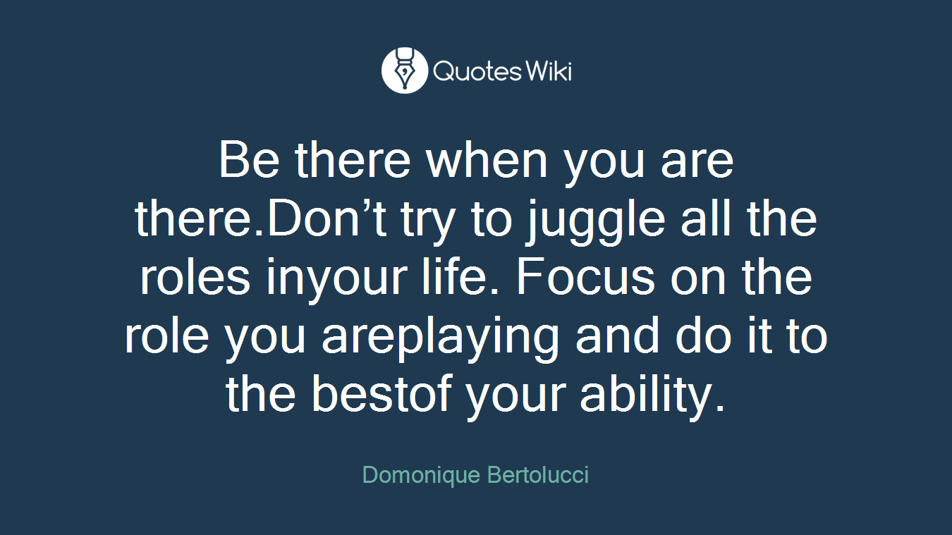 Be there when you are there.Don’t try to juggle all the roles inyour life. Focus on the role you areplaying and do it to the bestof your ability.