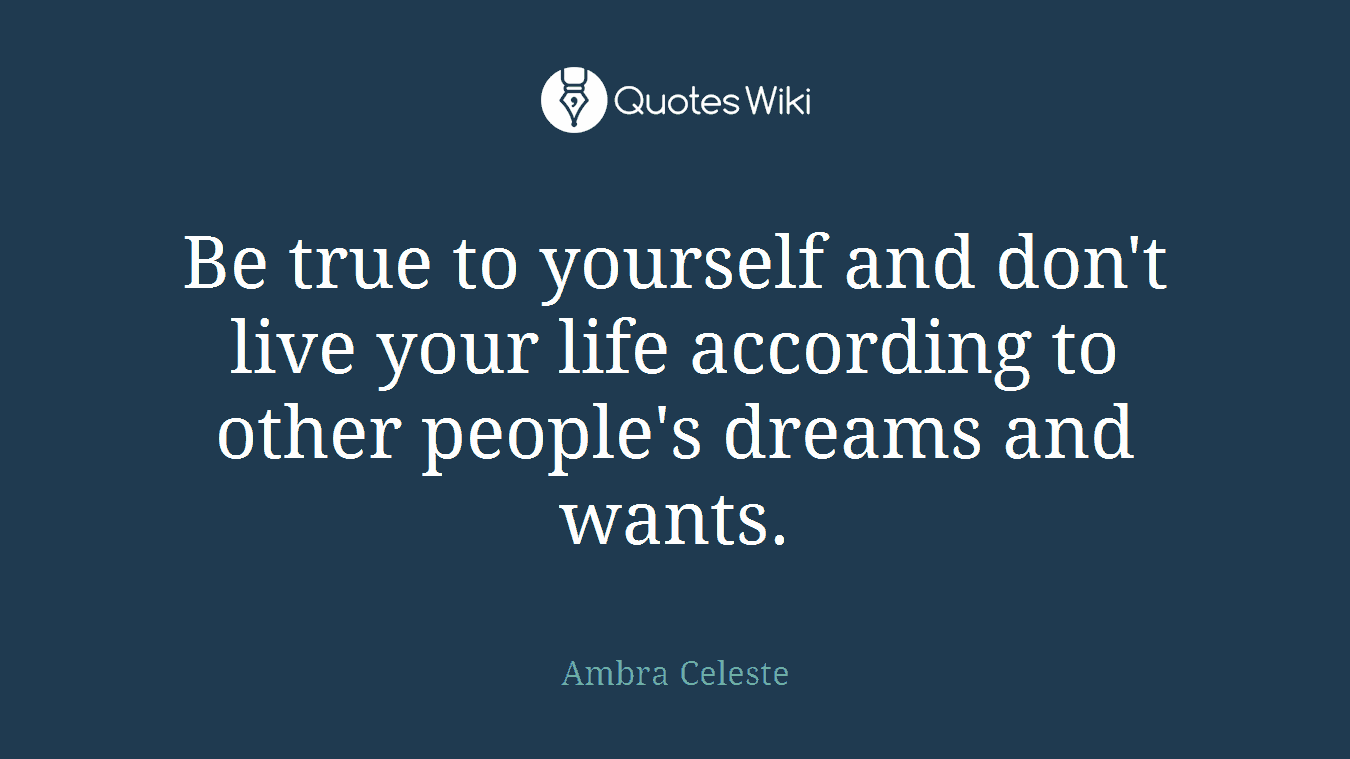 Be true to yourself and don't live your life according to other people's dreams and wants.