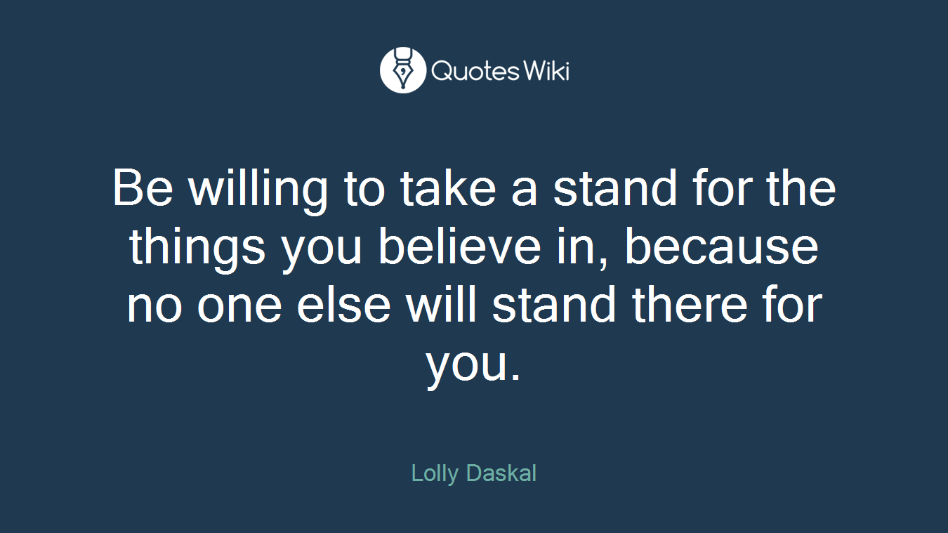 Be willing to take a stand for the things you believe in, because no one else will stand there for you.