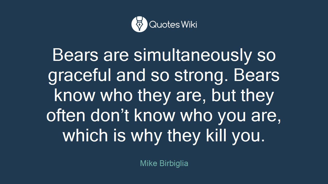 Bears are simultaneously so graceful and so strong. Bears know who they are, but they often don’t know who you are, which is why they kill you.