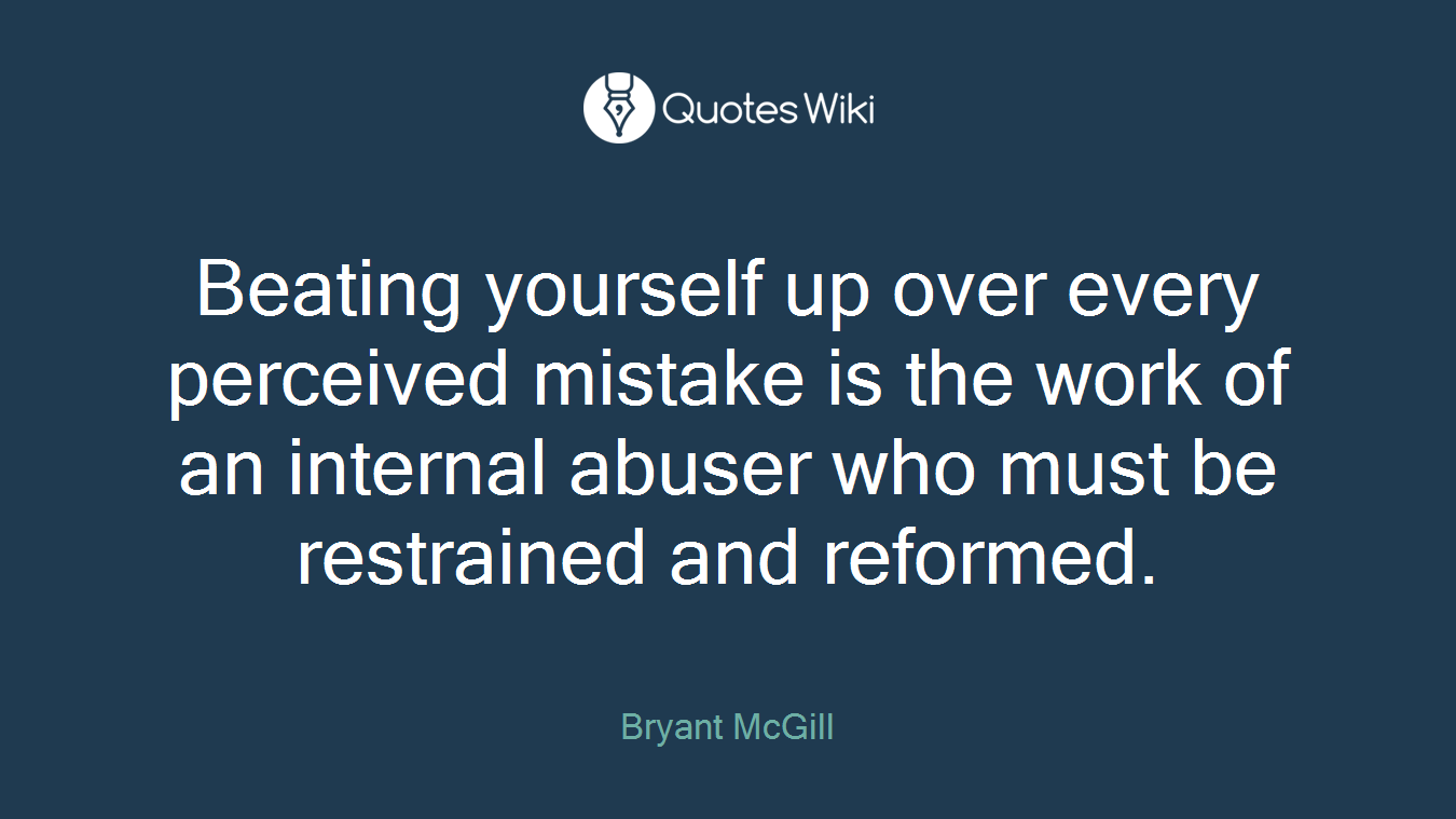 Beating yourself up over every perceived mistake is the work of an internal abuser who must be restrained and reformed.
