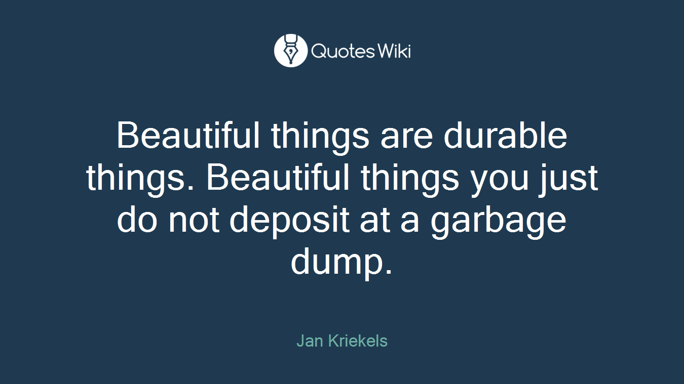 Beautiful things are durable things. Beautiful things you just do not deposit at a garbage dump.